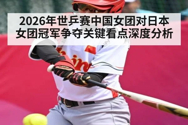 2026年世乒赛中国女团对日本女团冠军争夺关键看点深度分析